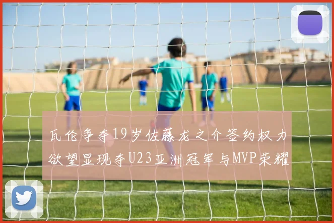 瓦伦争夺19岁佐藤龙之介签约权力欲望显现夺U23亚洲冠军与MVP荣耀