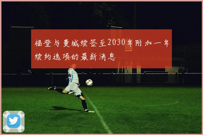 福登与曼城续签至2030年附加一年续约选项的最新消息