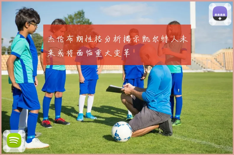 杰伦布朗性格分析揭示凯尔特人未来或将面临重大变革