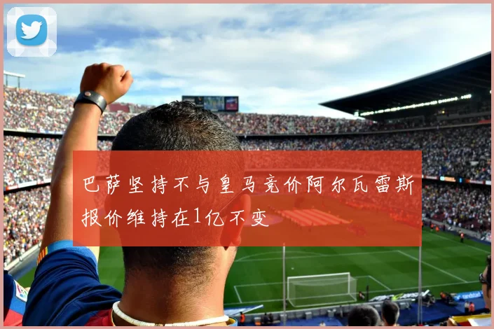 巴萨坚持不与皇马竞价阿尔瓦雷斯报价维持在1亿不变