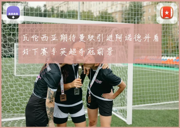 瓦伦西亚期待曼联引进阿诺德并看好下赛季英超夺冠前景