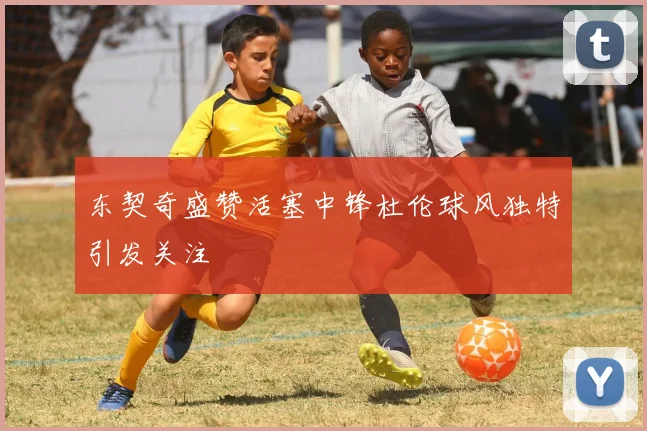 东契奇盛赞活塞中锋杜伦球风独特引发关注