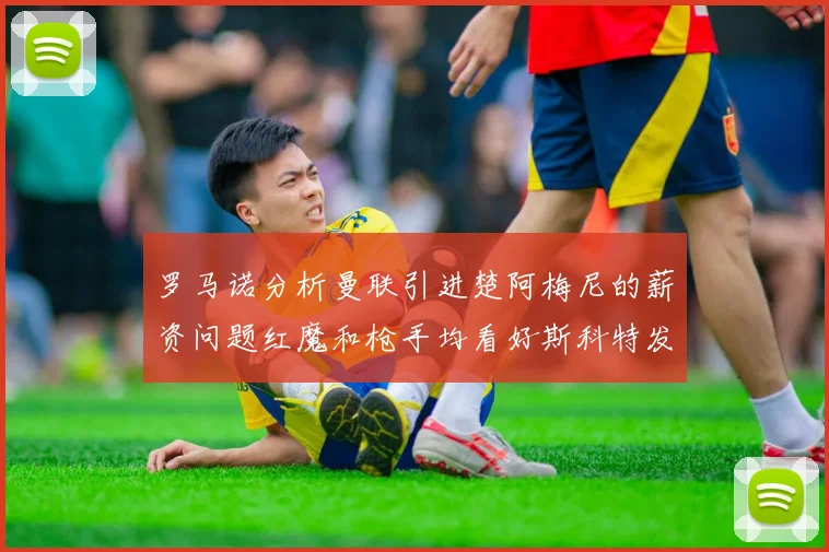 罗马诺分析曼联引进楚阿梅尼的薪资问题红魔和枪手均看好斯科特发展潜力