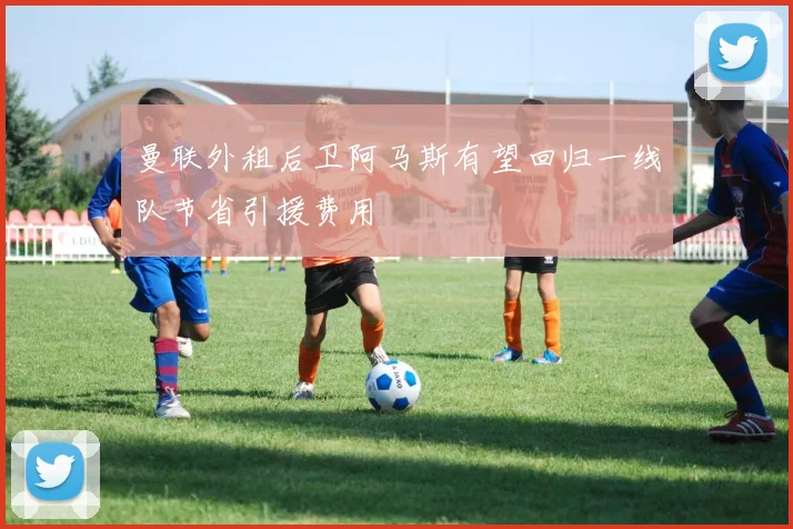 曼联外租后卫阿马斯有望回归一线队节省引援费用