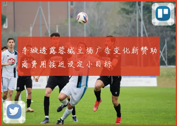 李璇透露蓉城主场广告变化新赞助商费用接近设定小目标