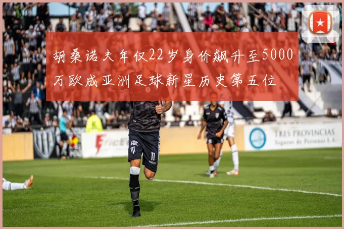 胡桑诺夫年仅22岁身价飙升至5000万欧成亚洲足球新星历史第五位