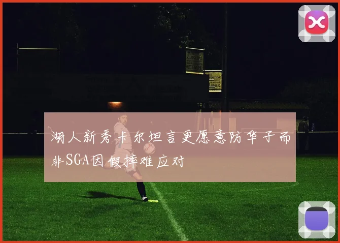 湖人新秀卡尔坦言更愿意防华子而非SGA因假摔难应对